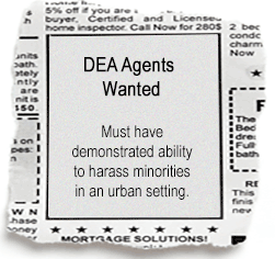Do you have what it takes to support a social policy that has destroyed inner cities and forced pain patients and the depressed to go without godsend medicine? Help us enforce Drug War sharia in the United States! (from the Drug War Philosopher at abolishthedea.com) A classified advertisement torn out of the newspaper. It reads as follows: DEA AGENTS WANTED. Must have demonstrated ability to harass minorities in an urbans setting.