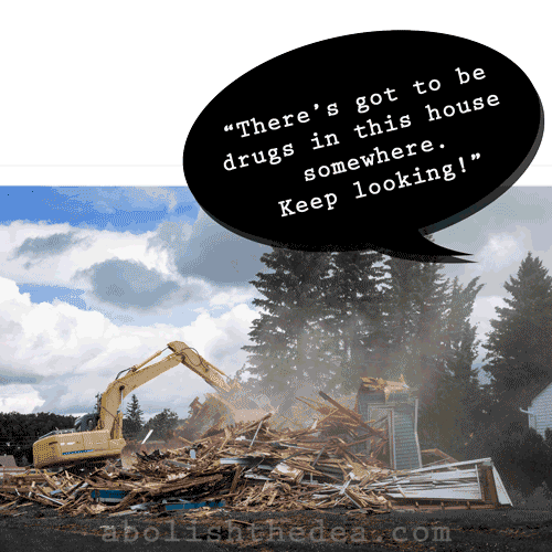 A house being crushed thoroughly into bits and pieces by a bull dozer. Man saying: 'Keep looking! There's got to be drugs in here somewhere!'