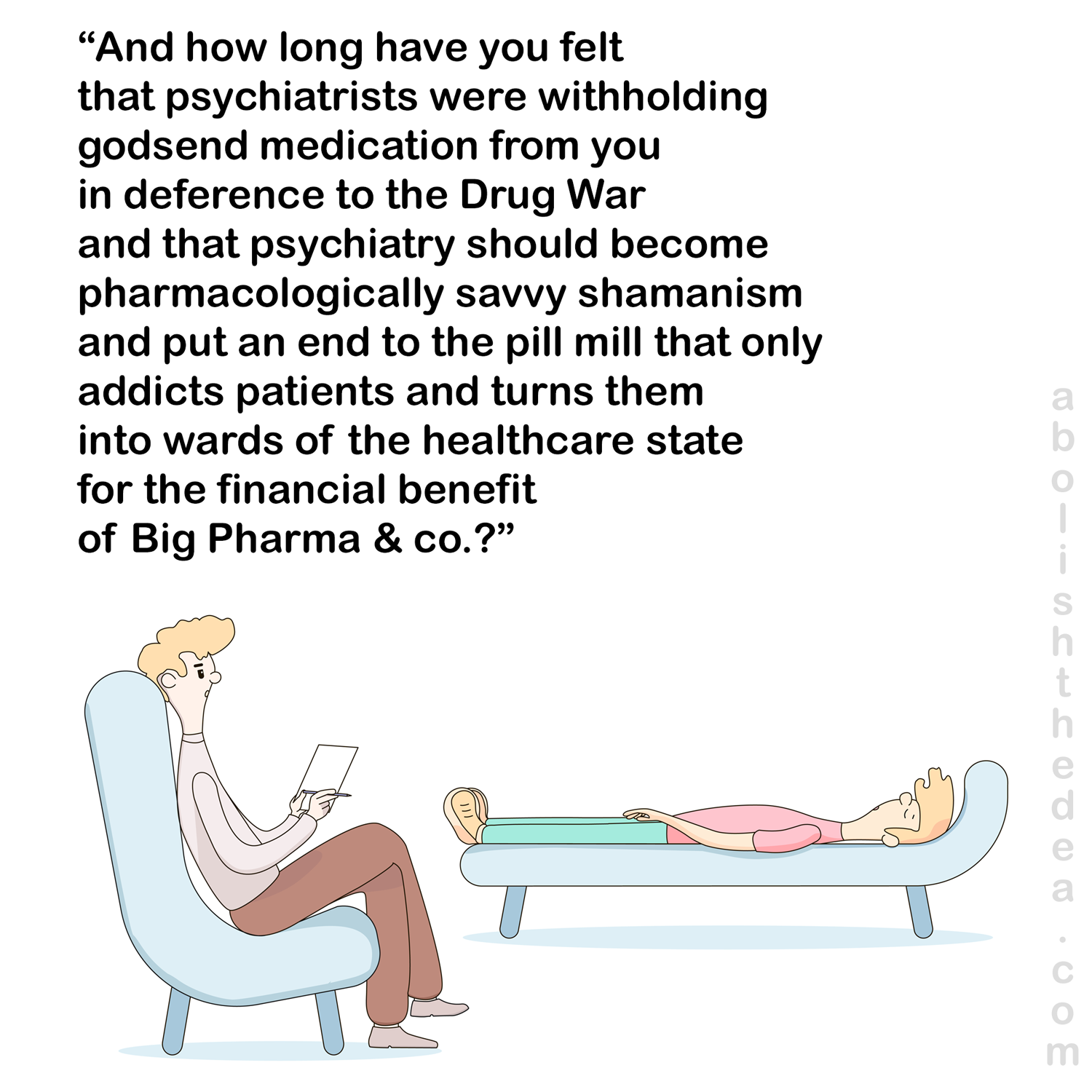 Cartoon, psychiatrist to patient on couch: 'And how long have you felt that psychiatrists were withholding godsend medication from you in deference to the Drug War and that psychiatry should become pharmacologically savvy shamanism... etc.