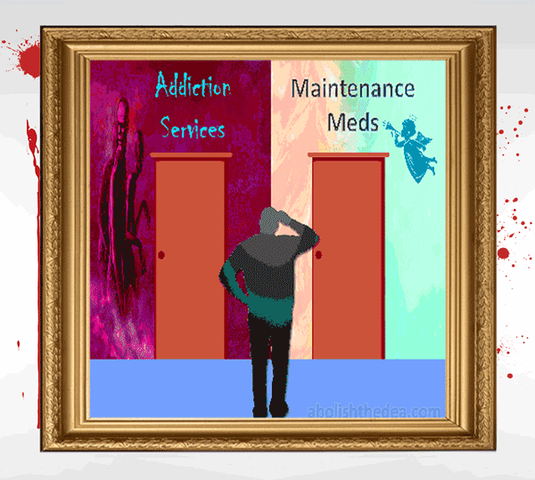 Drug warriors denounce chemical dependency and yet drug prohibition has rendered 1 in 4 American women chemically dependent for life by shunting them off onto Big Pharma drugs that are FAR harder to kick than heroin. (from the Drug War Philosopher at abolishthedea.com) cartoon of man in front of two doors: on the left, the door to Addiction Services, decorated with depictions of souls in torment; on the right, Maintenance Meds, with picture of perky angel blowing trumpet